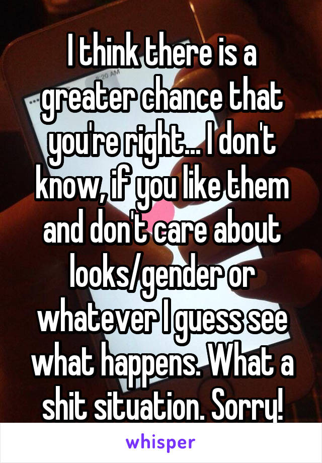 I think there is a greater chance that you're right... I don't know, if you like them and don't care about looks/gender or whatever I guess see what happens. What a shit situation. Sorry!
