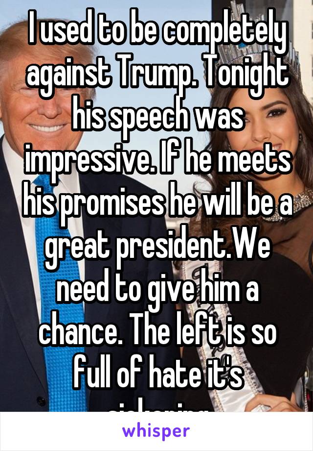 I used to be completely against Trump. Tonight his speech was impressive. If he meets his promises he will be a great president.We need to give him a chance. The left is so full of hate it's sickening