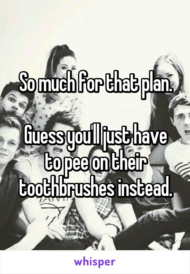 So much for that plan.

Guess you'll just have to pee on their toothbrushes instead.
