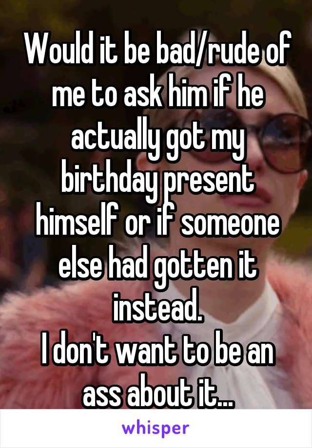Would it be bad/rude of me to ask him if he actually got my birthday present himself or if someone else had gotten it instead.
I don't want to be an ass about it...