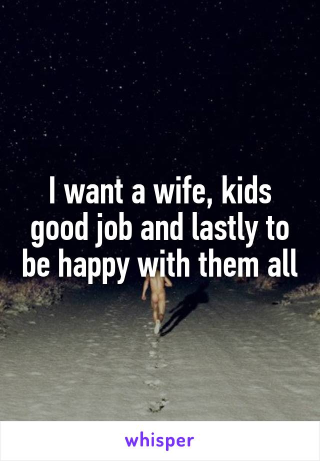 I want a wife, kids good job and lastly to be happy with them all