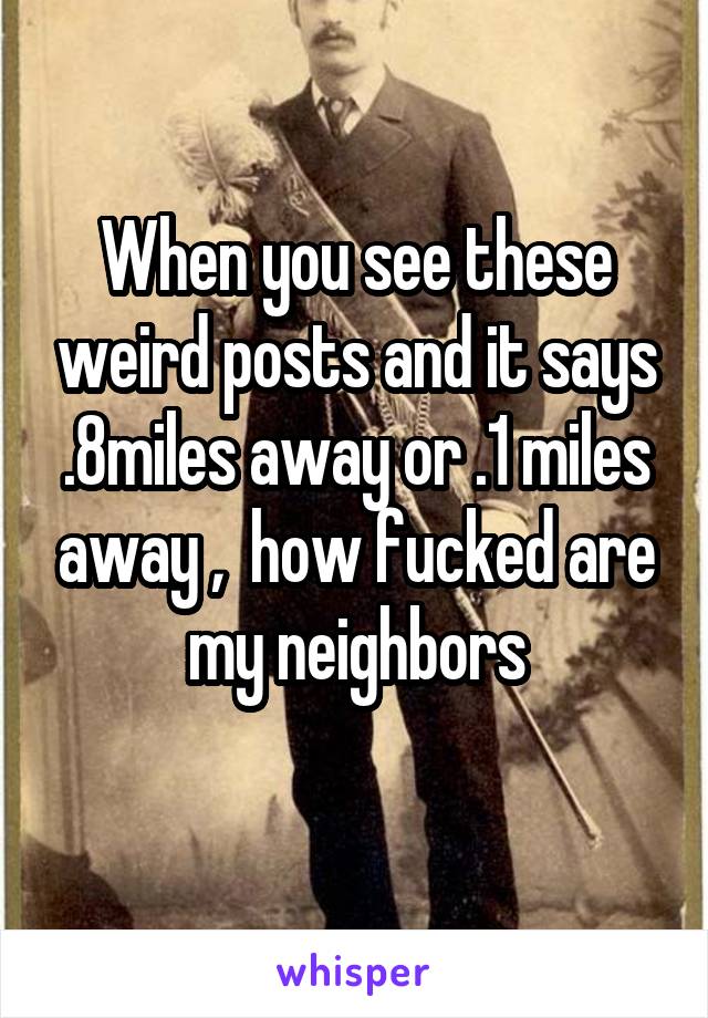 When you see these weird posts and it says .8miles away or .1 miles away ,  how fucked are my neighbors
