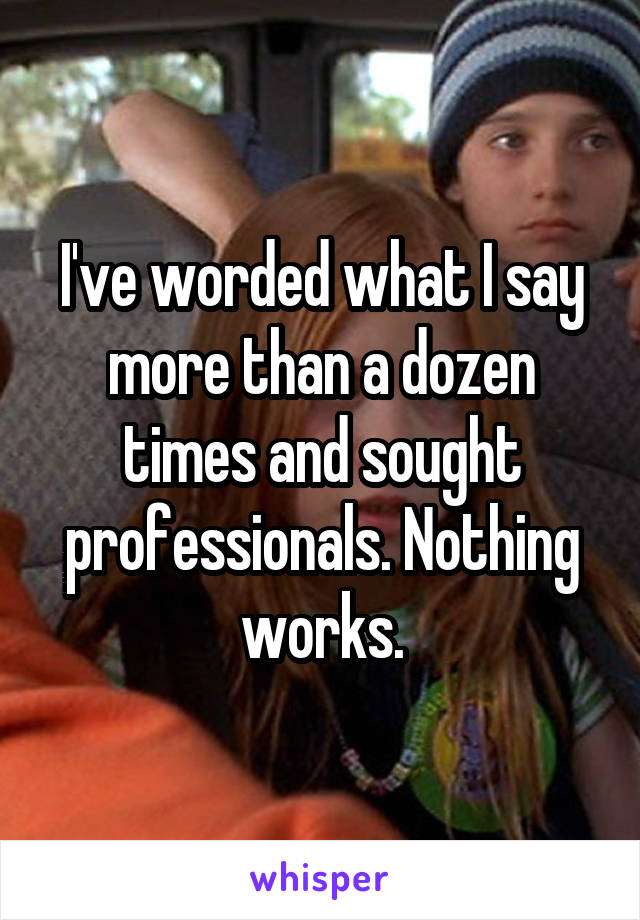 I've worded what I say more than a dozen times and sought professionals. Nothing works.