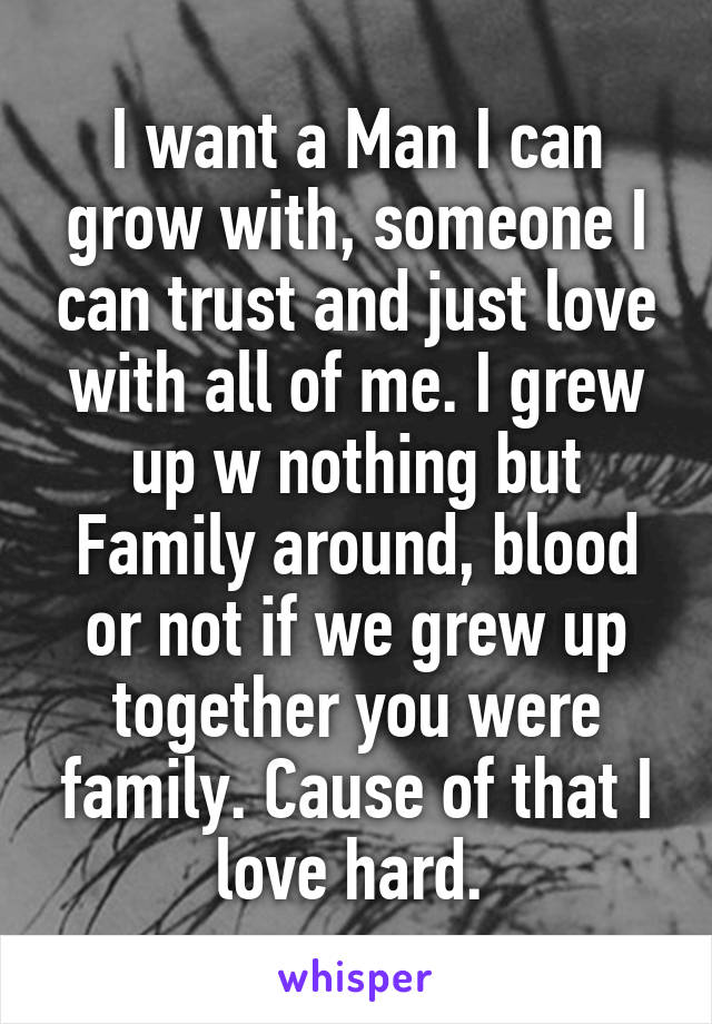 I want a Man I can grow with, someone I can trust and just love with all of me. I grew up w nothing but Family around, blood or not if we grew up together you were family. Cause of that I love hard. 