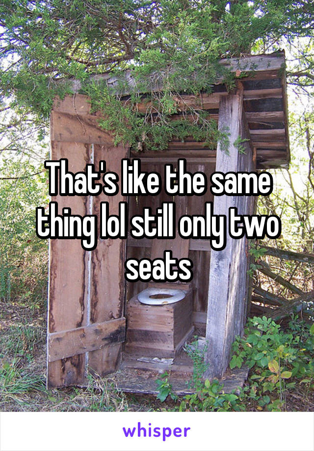 That's like the same thing lol still only two seats