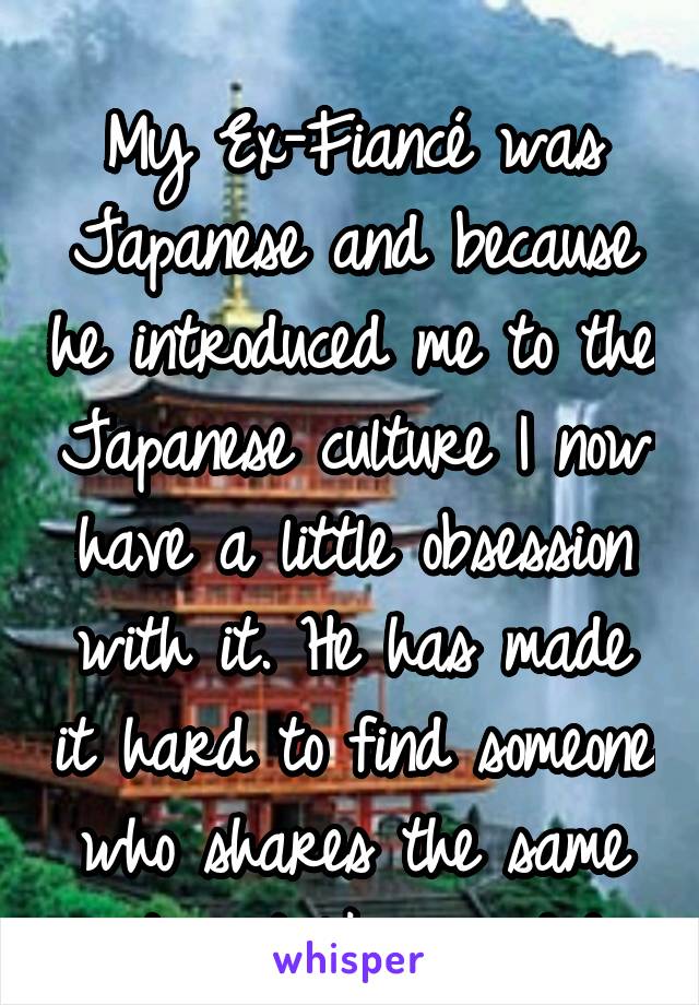 
My Ex-Fiancé was Japanese and because he introduced me to the Japanese culture I now have a little obsession with it. He has made it hard to find someone who shares the same interest like we did.