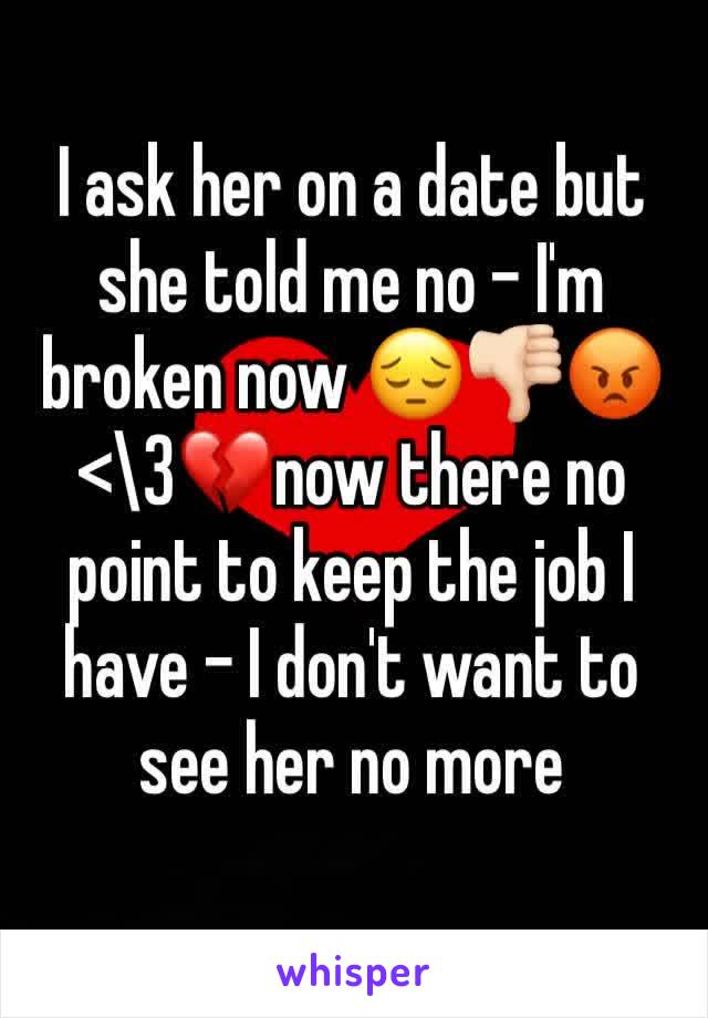I ask her on a date but she told me no - I'm broken now 😔👎🏻😡<\3💔now there no point to keep the job I have - I don't want to see her no more