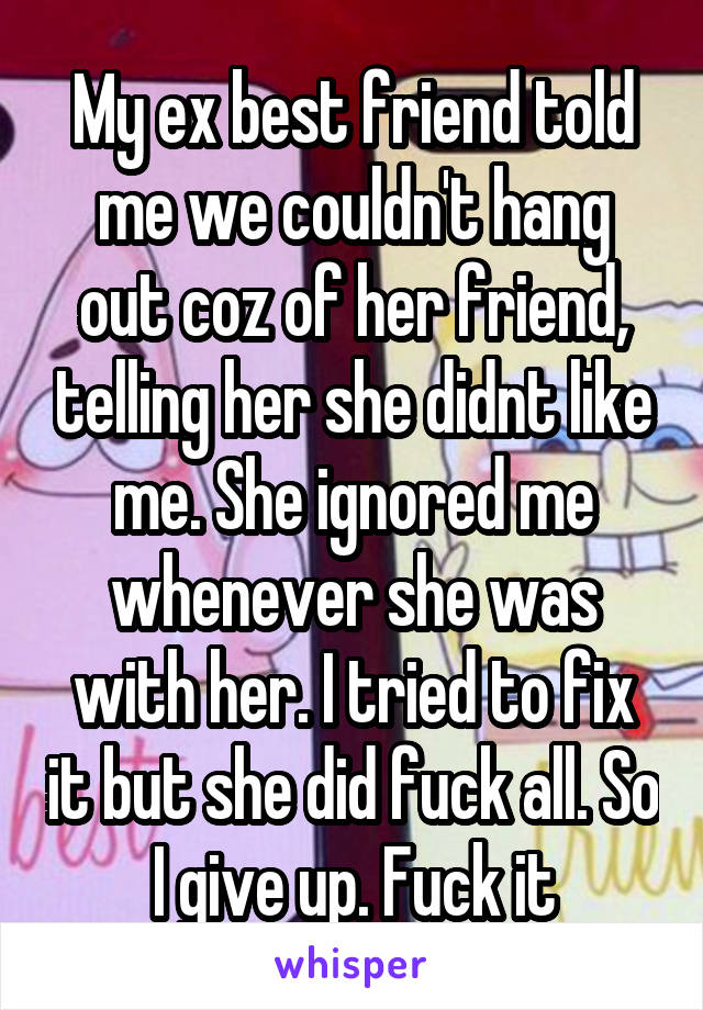 My ex best friend told me we couldn't hang out coz of her friend, telling her she didnt like me. She ignored me whenever she was with her. I tried to fix it but she did fuck all. So I give up. Fuck it