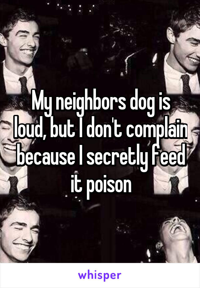 My neighbors dog is loud, but I don't complain because I secretly feed it poison