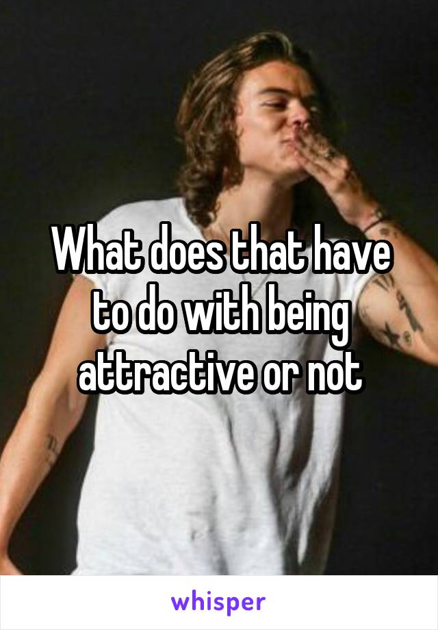 What does that have to do with being attractive or not