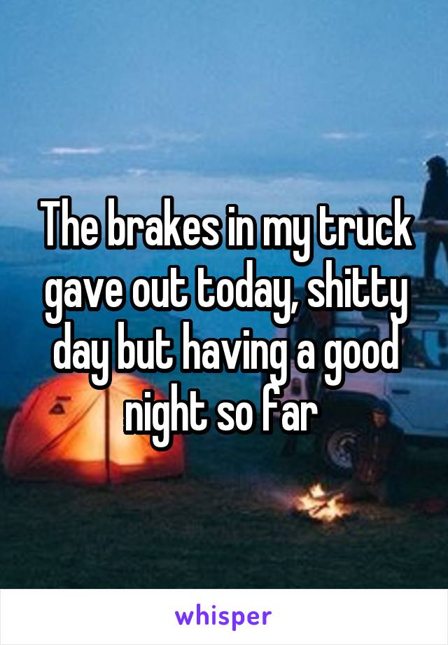 The brakes in my truck gave out today, shitty day but having a good night so far 