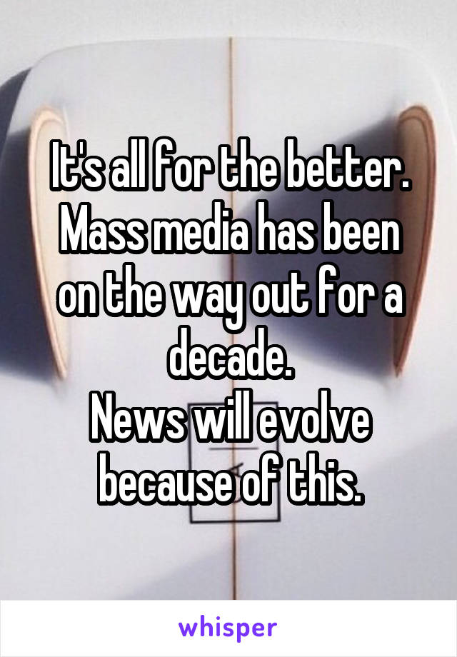 It's all for the better.
Mass media has been on the way out for a decade.
News will evolve because of this.