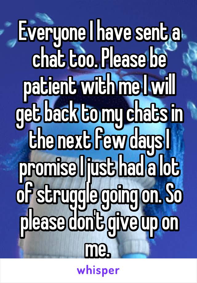 Everyone I have sent a chat too. Please be patient with me I will get back to my chats in the next few days I promise I just had a lot of struggle going on. So please don't give up on me. 