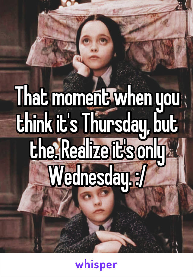 That moment when you think it's Thursday, but the. Realize it's only Wednesday. :/