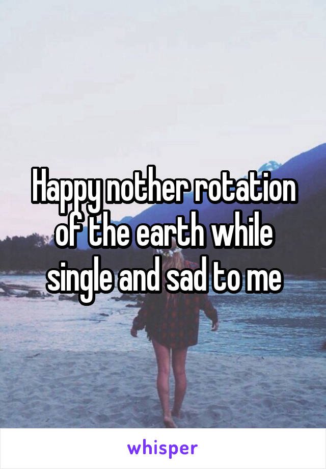 Happy nother rotation of the earth while single and sad to me
