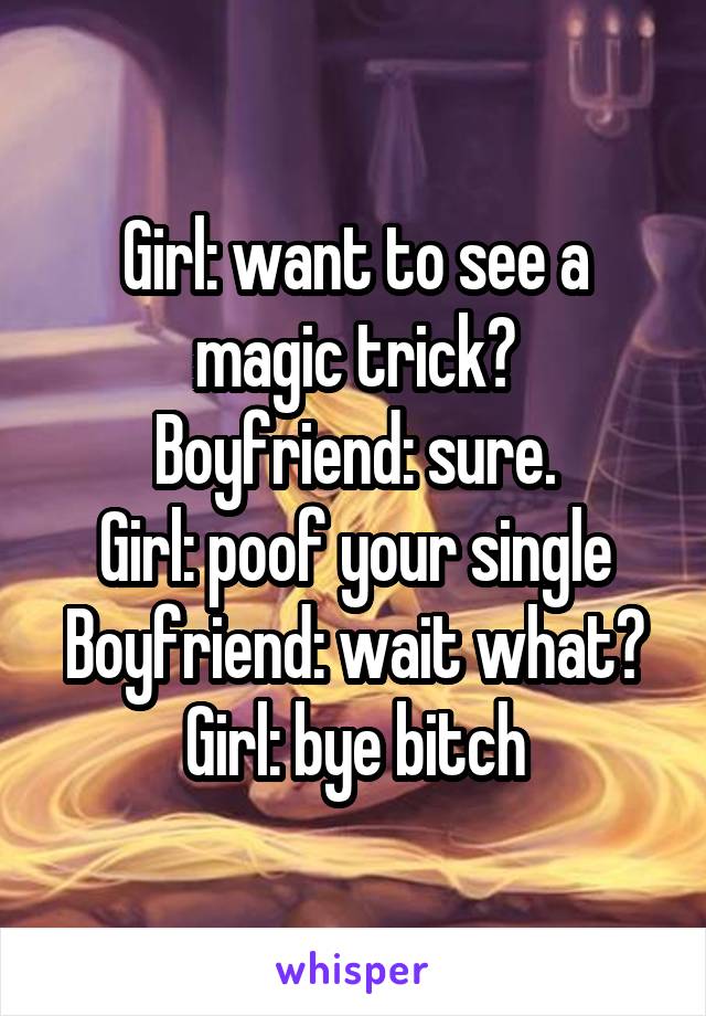 Girl: want to see a magic trick?
Boyfriend: sure.
Girl: poof your single
Boyfriend: wait what?
Girl: bye bitch