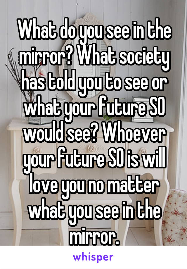 What do you see in the mirror? What society has told you to see or what your future SO would see? Whoever your future SO is will love you no matter what you see in the mirror.