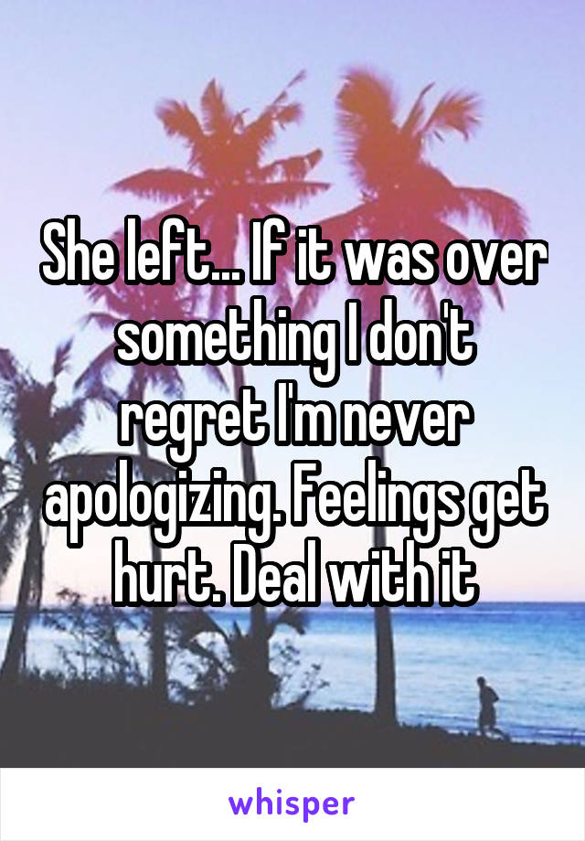 She left... If it was over something I don't regret I'm never apologizing. Feelings get hurt. Deal with it