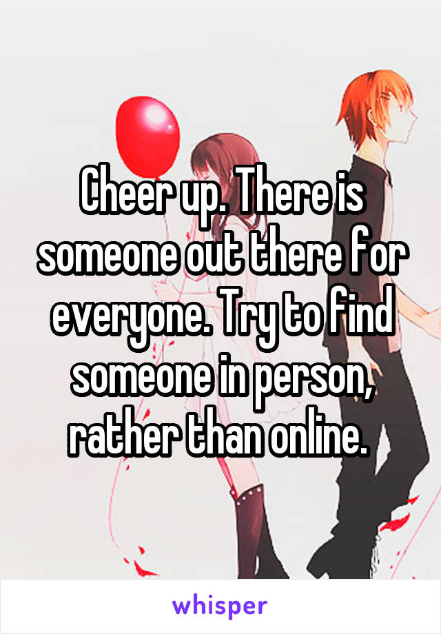 Cheer up. There is someone out there for everyone. Try to find someone in person, rather than online. 