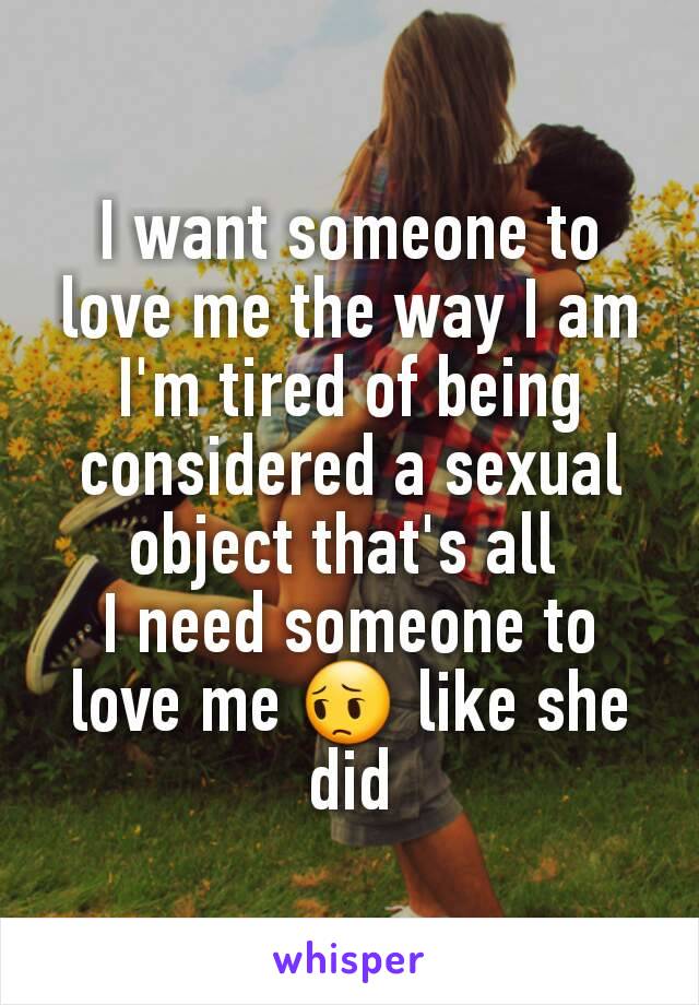I want someone to love me the way I am I'm tired of being considered a sexual object that's all 
I need someone to love me 😔 like she did