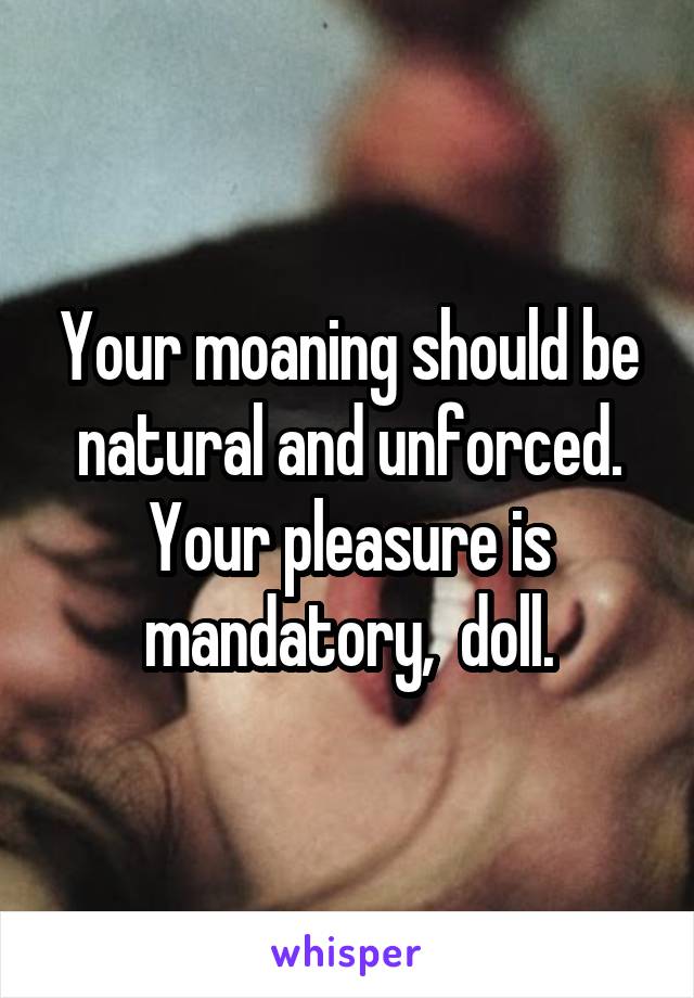 Your moaning should be natural and unforced.
Your pleasure is mandatory,  doll.