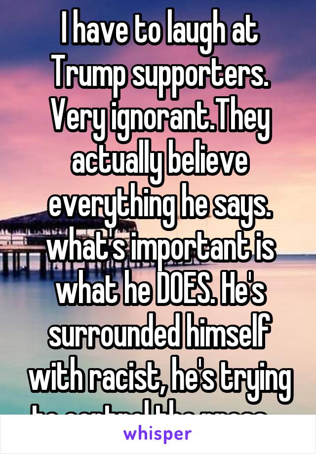 I have to laugh at Trump supporters. Very ignorant.They actually believe everything he says. what's important is what he DOES. He's surrounded himself with racist, he's trying to control the press....