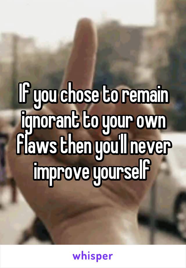 If you chose to remain ignorant to your own flaws then you'll never improve yourself 