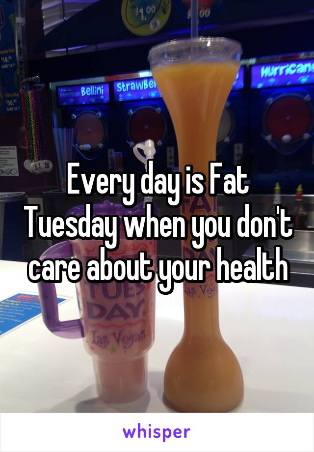 Every day is Fat Tuesday when you don't care about your health