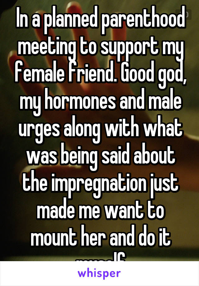 In a planned parenthood meeting to support my female friend. Good god, my hormones and male urges along with what was being said about the impregnation just made me want to mount her and do it myself