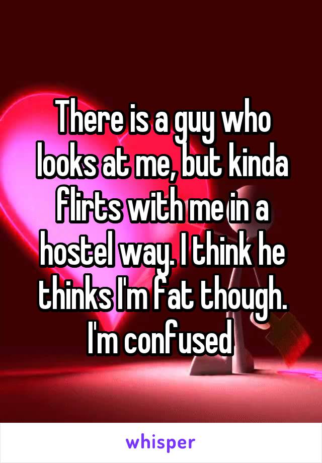 There is a guy who looks at me, but kinda flirts with me in a hostel way. I think he thinks I'm fat though. I'm confused 