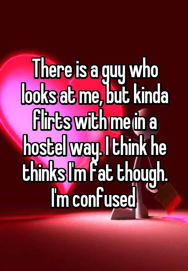 There is a guy who looks at me, but kinda flirts with me in a hostel way. I think he thinks I'm fat though. I'm confused 