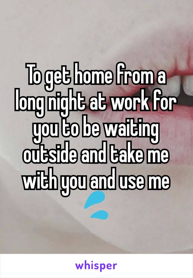 To get home from a long night at work for you to be waiting outside and take me with you and use me 💦
