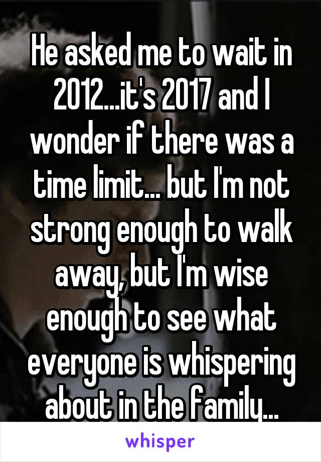 He asked me to wait in 2012...it's 2017 and I wonder if there was a time limit... but I'm not strong enough to walk away, but I'm wise enough to see what everyone is whispering about in the family...