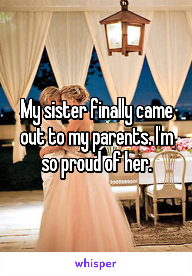 My sister finally came out to my parents. I'm so proud of her.