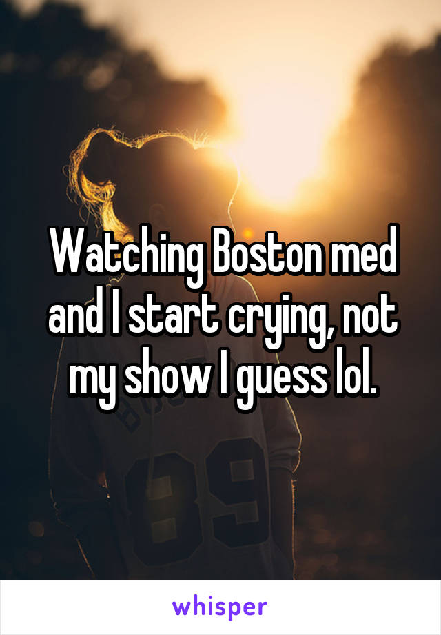 Watching Boston med and I start crying, not my show I guess lol.