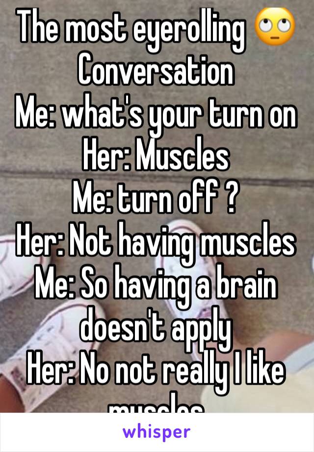 The most eyerolling 🙄Conversation 
Me: what's your turn on
Her: Muscles 
Me: turn off ?
Her: Not having muscles 
Me: So having a brain doesn't apply 
Her: No not really I like muscles 