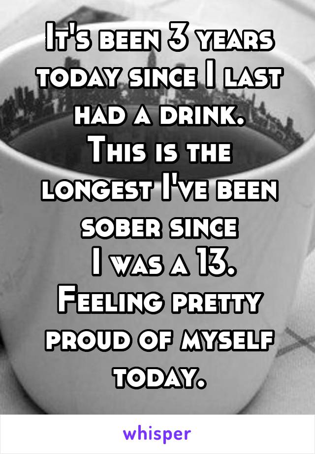 It's been 3 years today since I last had a drink.
This is the longest I've been sober since
 I was a 13.
Feeling pretty proud of myself today.
