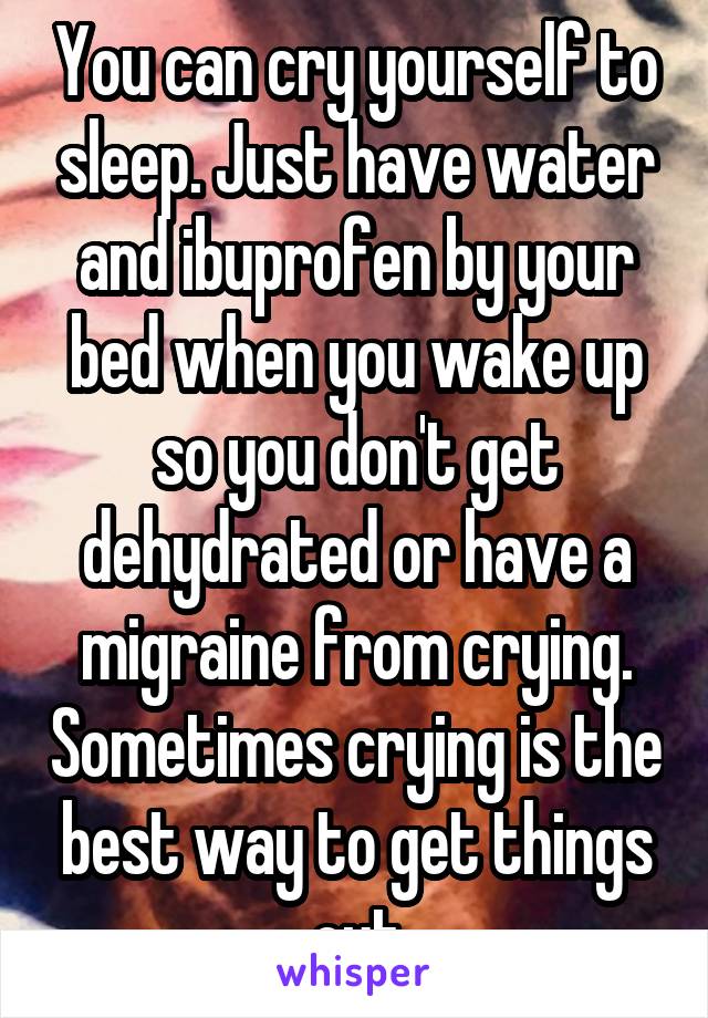 You can cry yourself to sleep. Just have water and ibuprofen by your bed when you wake up so you don't get dehydrated or have a migraine from crying. Sometimes crying is the best way to get things out