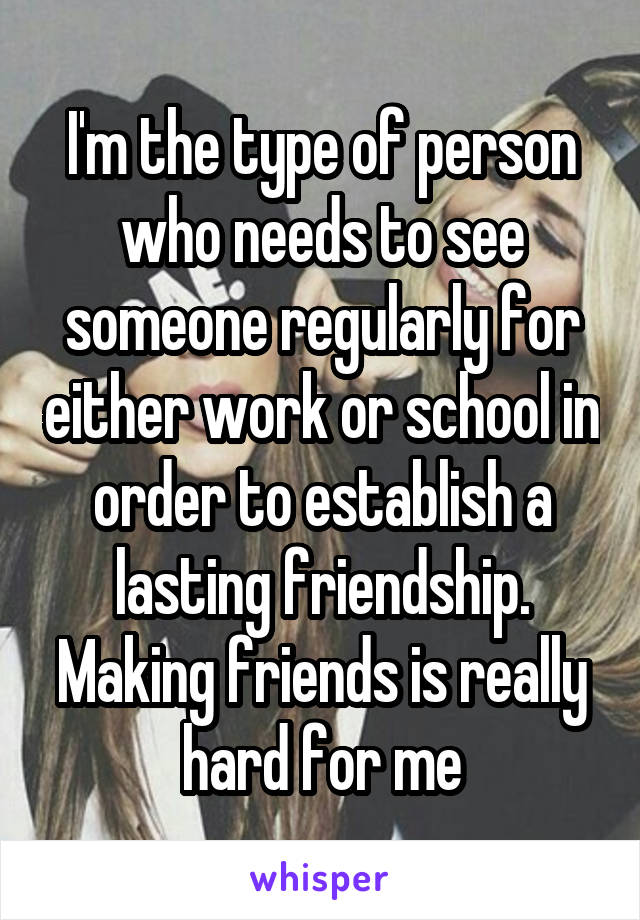 I'm the type of person who needs to see someone regularly for either work or school in order to establish a lasting friendship. Making friends is really hard for me