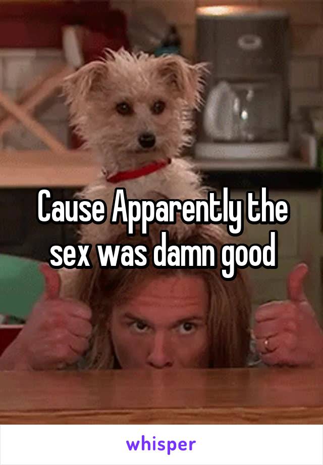 Cause Apparently the sex was damn good