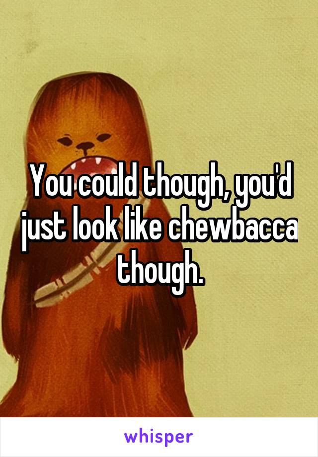 You could though, you'd just look like chewbacca though.
