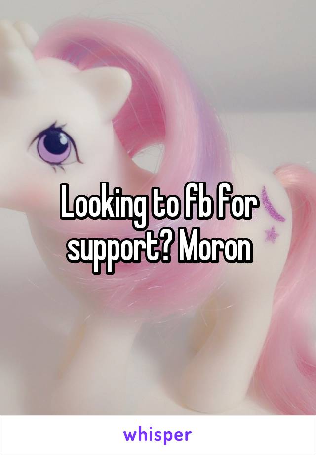 Looking to fb for support? Moron