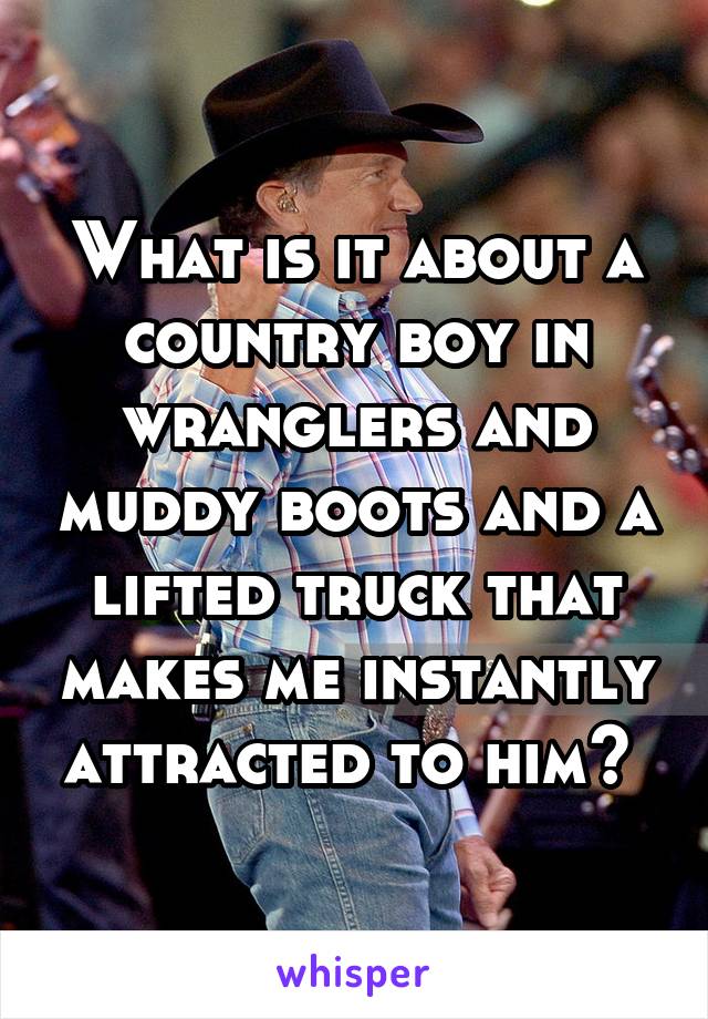 What is it about a country boy in wranglers and muddy boots and a lifted truck that makes me instantly attracted to him? 