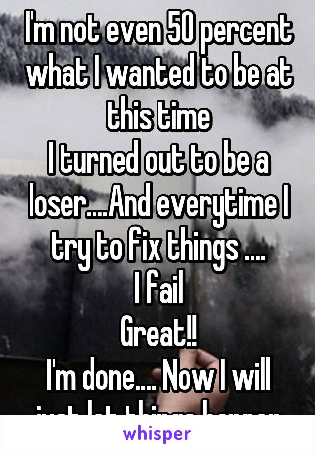 I'm not even 50 percent what I wanted to be at this time
I turned out to be a loser....And everytime I try to fix things ....
I fail
Great!!
I'm done.... Now I will just let things happen