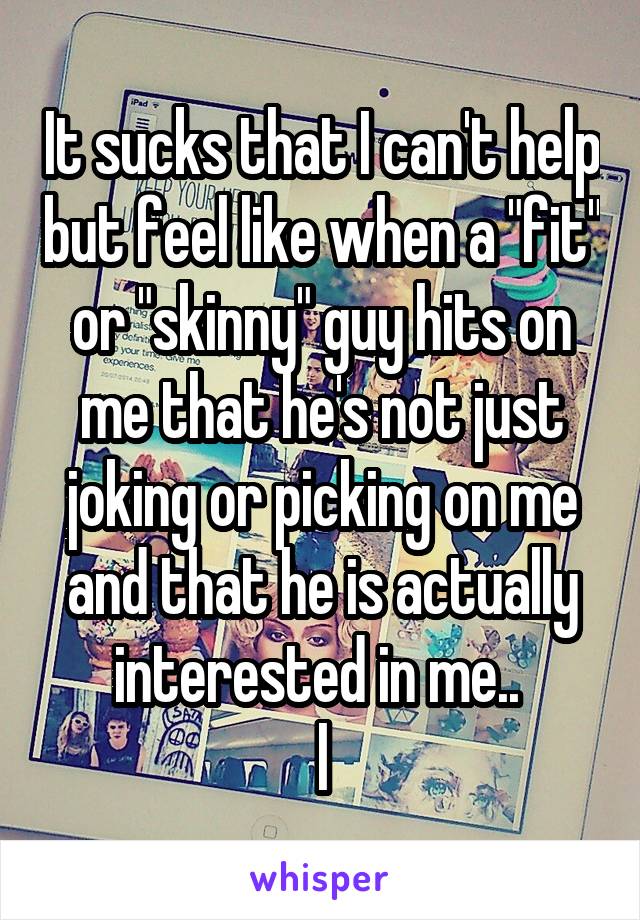 It sucks that I can't help but feel like when a "fit" or "skinny" guy hits on me that he's not just joking or picking on me and that he is actually interested in me.. 
l