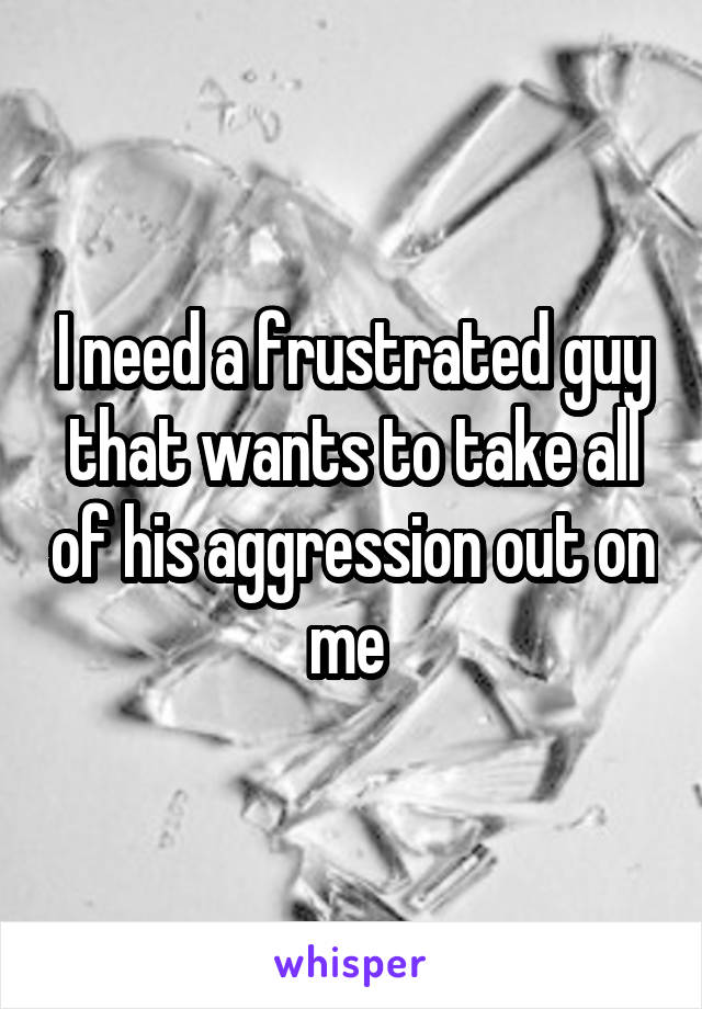 I need a frustrated guy that wants to take all of his aggression out on me 