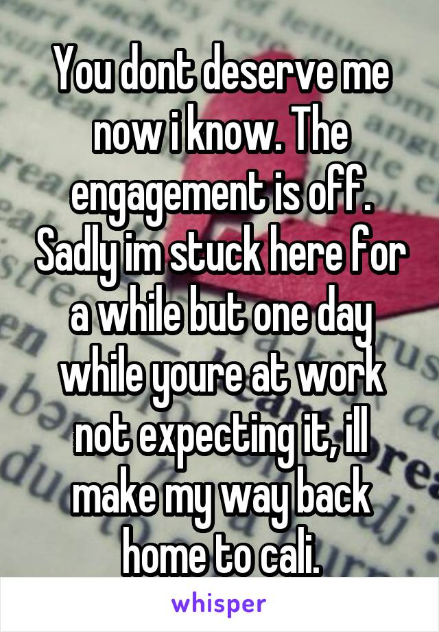 You dont deserve me now i know. The engagement is off. Sadly im stuck here for a while but one day while youre at work not expecting it, ill make my way back home to cali.