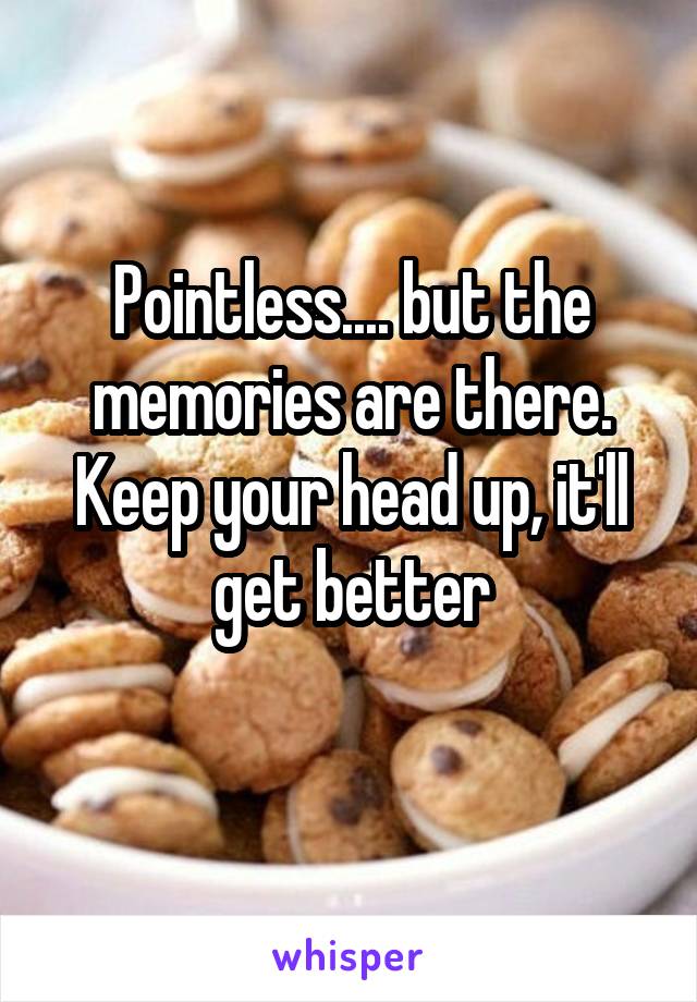 Pointless.... but the memories are there. Keep your head up, it'll get better
