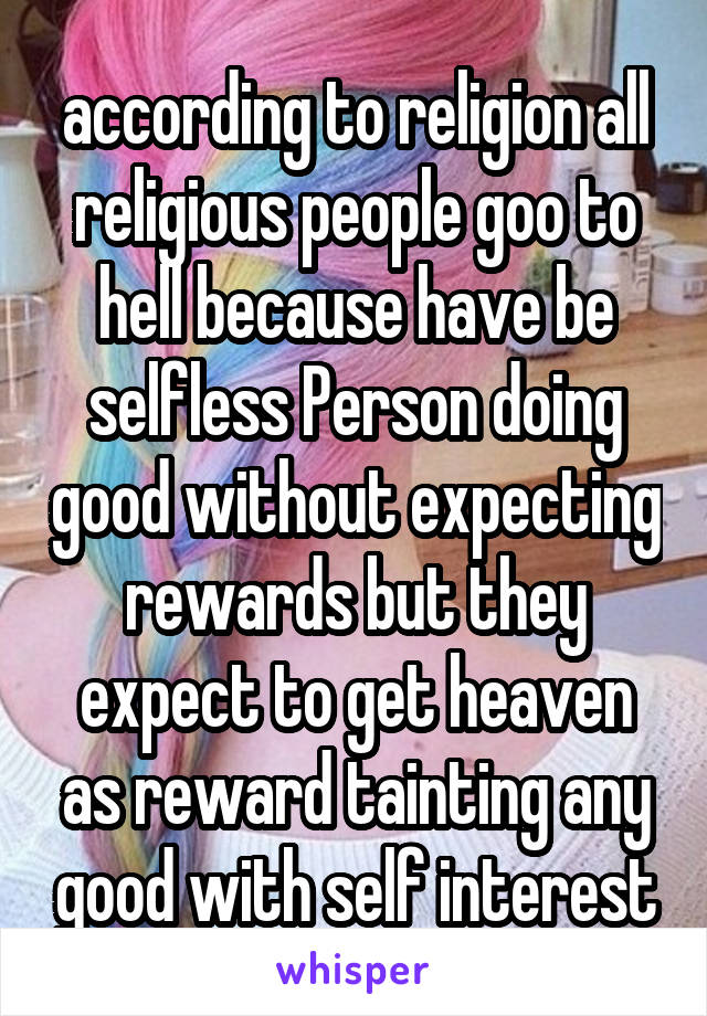 according to religion all religious people goo to hell because have be selfless Person doing good without expecting rewards but they expect to get heaven as reward tainting any good with self interest