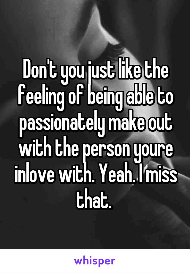 Don't you just like the feeling of being able to passionately make out with the person youre inlove with. Yeah. I miss that. 